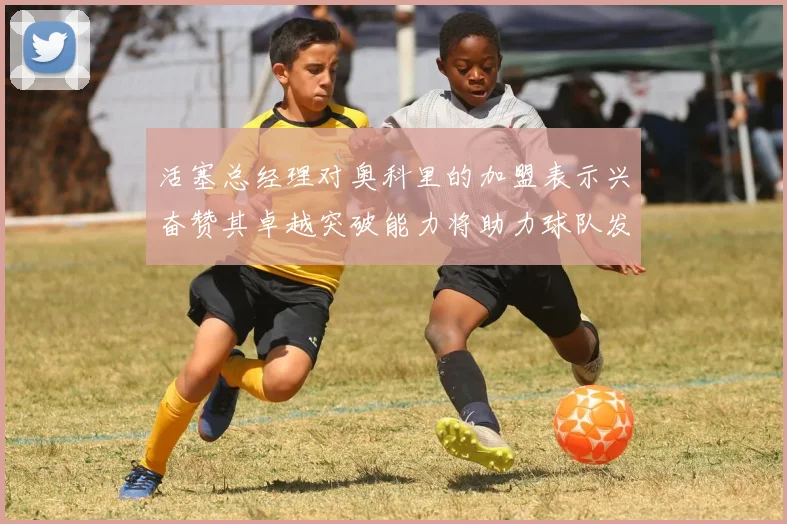 活塞总经理对奥科里的加盟表示兴奋赞其卓越突破能力将助力球队发展