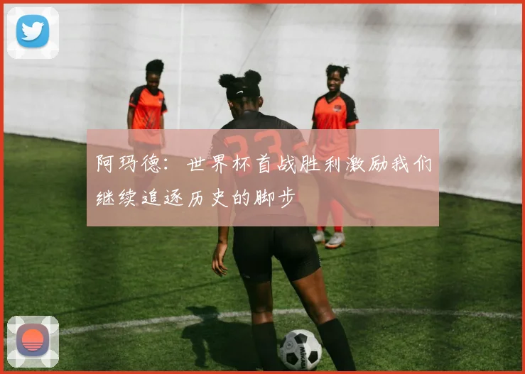 阿玛德：世界杯首战胜利激励我们继续追逐历史的脚步