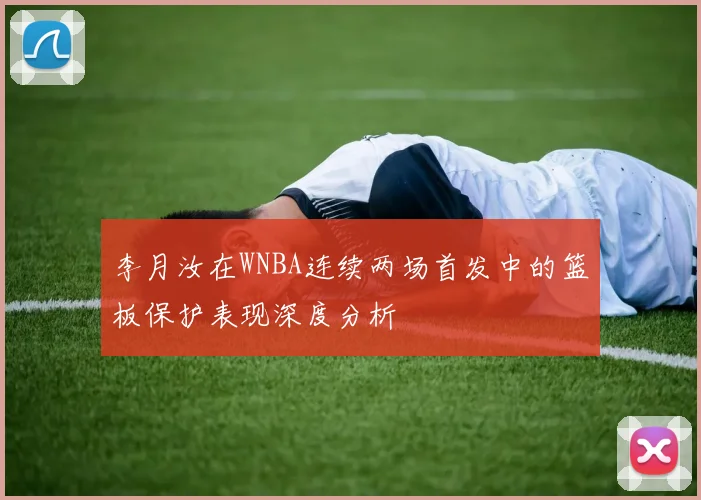 李月汝在WNBA连续两场首发中的篮板保护表现深度分析