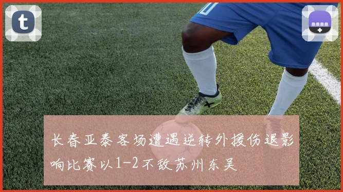 长春亚泰客场遭遇逆转外援伤退影响比赛以1-2不敌苏州东吴