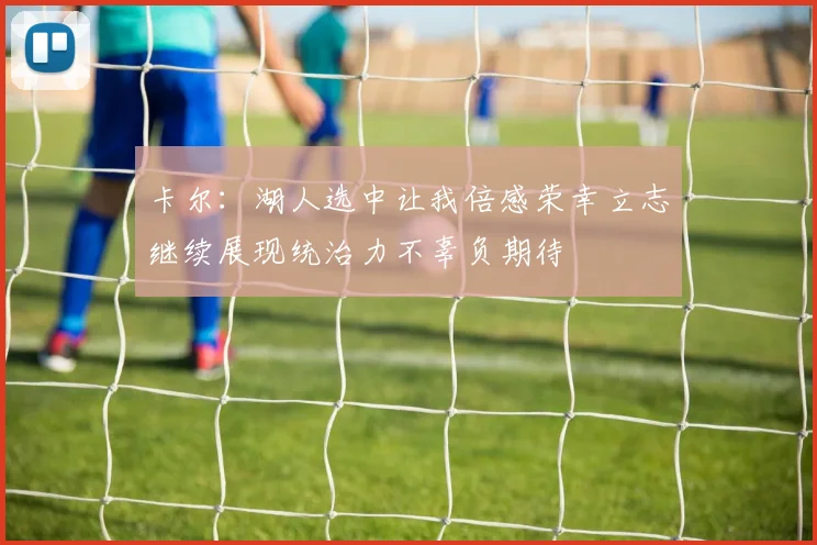 卡尔:湖人选中让我倍感荣幸立志继续展现统治力不辜负期待
