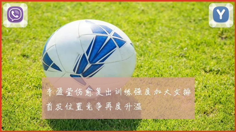 李盈莹伤愈复出训练强度加大女排首发位置竞争再度升温