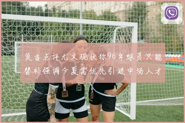 莫吉点评尤文现状称96年球员只能替补强调今夏需优先引进中场人才