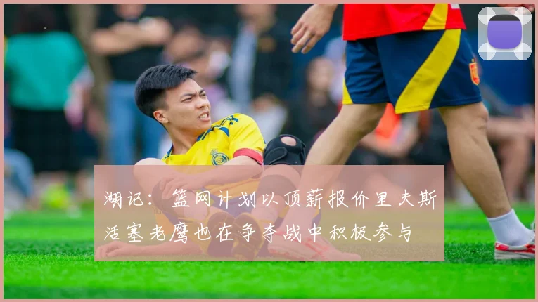 湖记：篮网计划以顶薪报价里夫斯活塞老鹰也在争夺战中积极参与