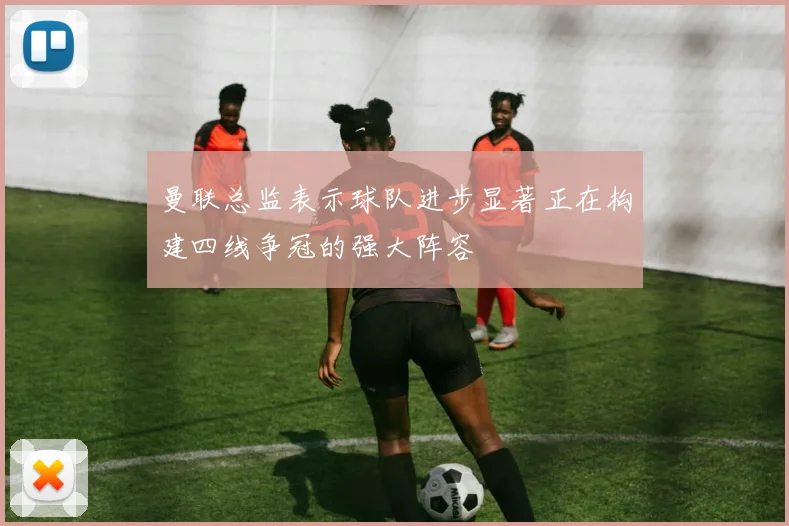 曼联总监表示球队进步显著正在构建四线争冠的强大阵容