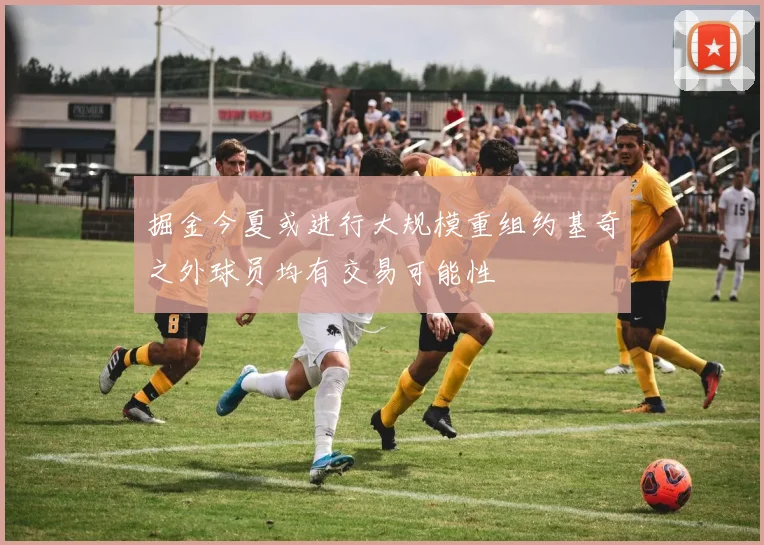 掘金今夏或进行大规模重组约基奇之外球员均有交易可能性