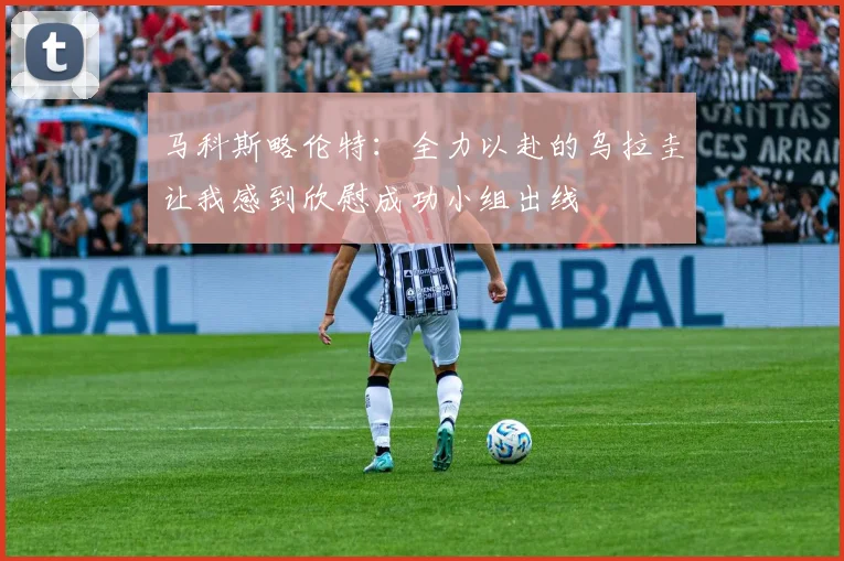 马科斯略伦特：全力以赴的乌拉圭让我感到欣慰成功小组出线