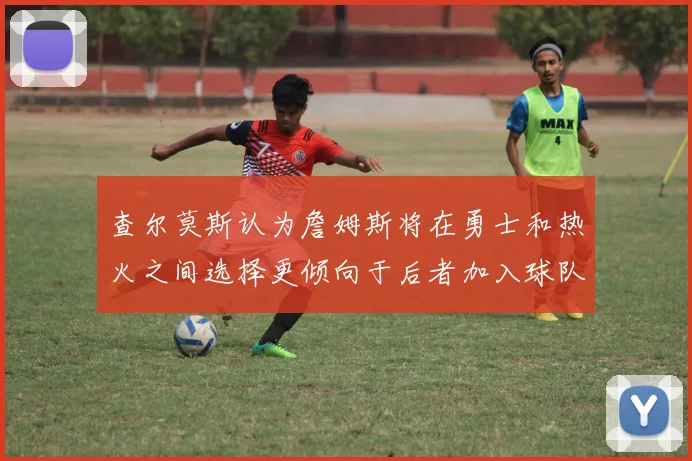 查尔莫斯认为詹姆斯将在勇士和热火之间选择更倾向于后者加入球队