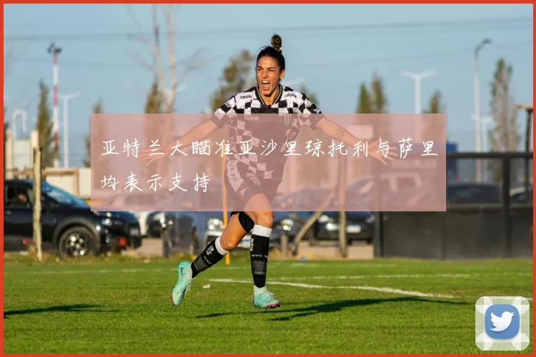 亚特兰大瞄准亚沙里琼托利与萨里均表示支持