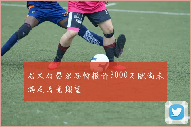 尤文对瑟尔洛特报价3000万欧尚未满足马竞期望