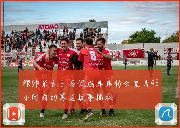 穆帅亲自出马促成库库转会皇马48小时内的幕后故事揭秘