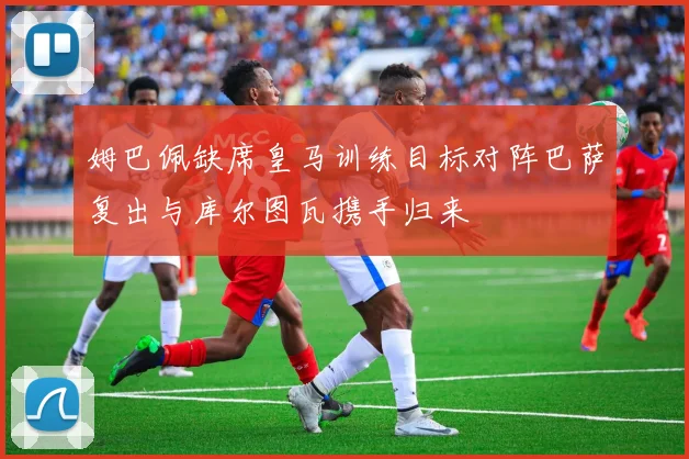 姆巴佩缺席皇马训练目标对阵巴萨复出与库尔图瓦携手归来