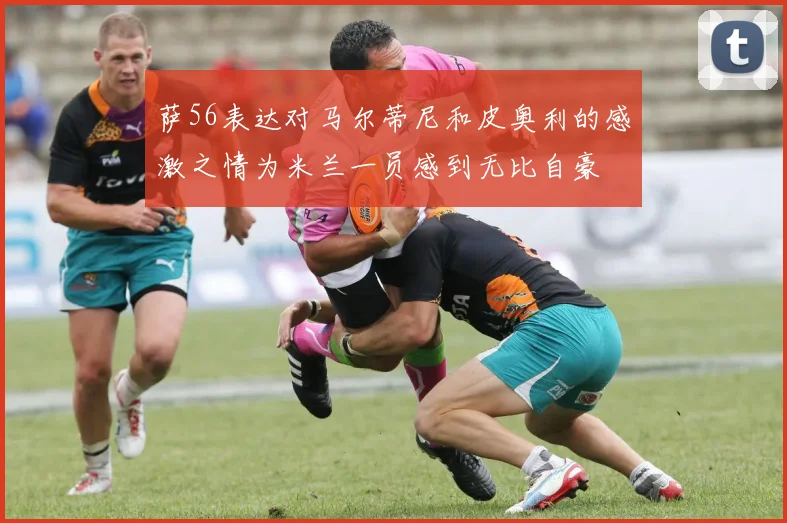 萨56表达对马尔蒂尼和皮奥利的感激之情为米兰一员感到无比自豪