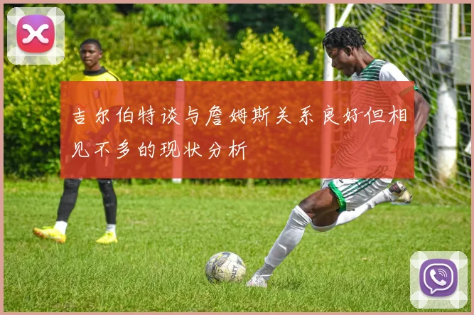 吉尔伯特谈与詹姆斯关系良好但相见不多的现状分析