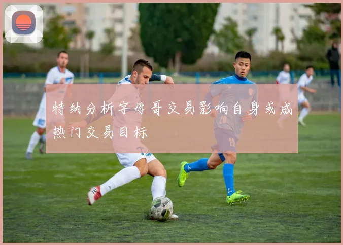 特纳分析字母哥交易影响自身或成热门交易目标