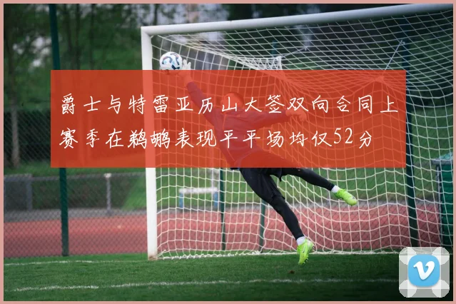爵士与特雷亚历山大签双向合同上赛季在鹈鹕表现平平场均仅52分