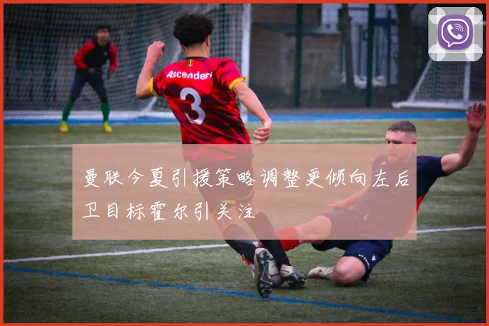 曼联今夏引援策略调整更倾向左后卫目标霍尔引关注