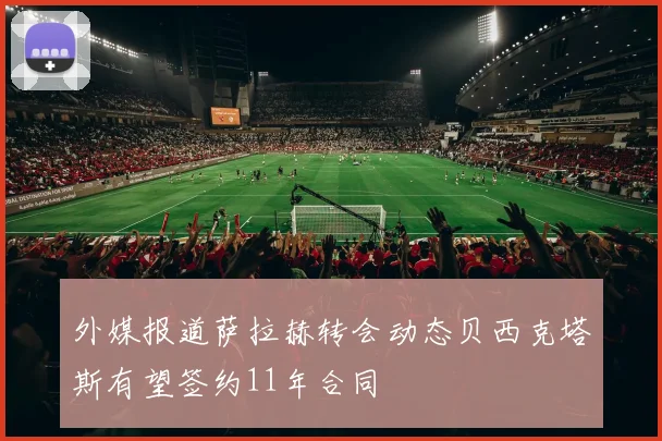 外媒报道萨拉赫转会动态贝西克塔斯有望签约11年合同