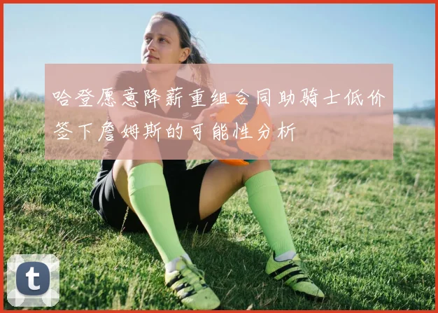 哈登愿意降薪重组合同助骑士低价签下詹姆斯的可能性分析