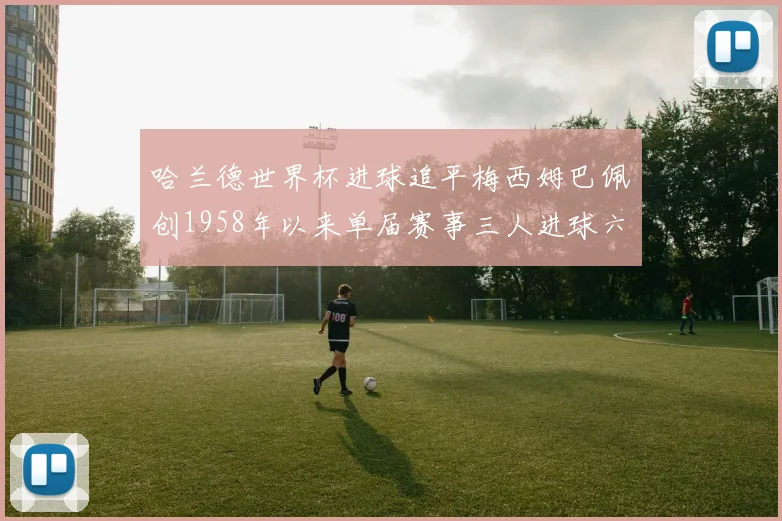 哈兰德世界杯进球追平梅西姆巴佩创1958年以来单届赛事三人进球六次新纪录