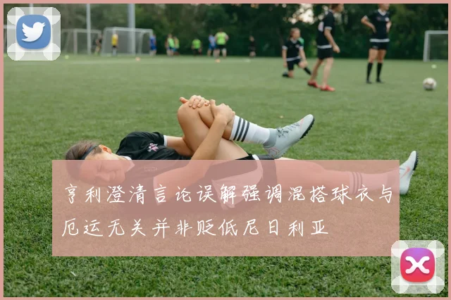 亨利澄清言论误解强调混搭球衣与厄运无关并非贬低尼日利亚