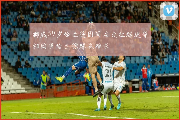 挪威59岁哈兰德因同名走红球迷争相购买哈兰德球衣难求