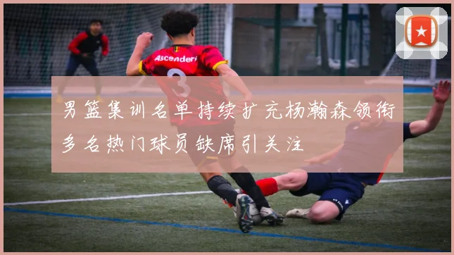 男篮集训名单持续扩充杨瀚森领衔多名热门球员缺席引关注