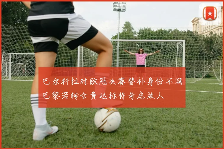 巴尔科拉对欧冠决赛替补身份不满巴黎若转会费达标将考虑放人