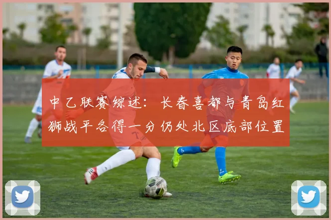 中乙联赛综述：长春喜都与青岛红狮战平各得一分仍处北区底部位置