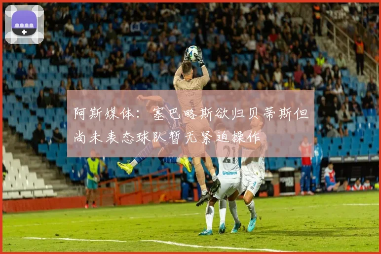 阿斯媒体：塞巴略斯欲归贝蒂斯但尚未表态球队暂无紧迫操作