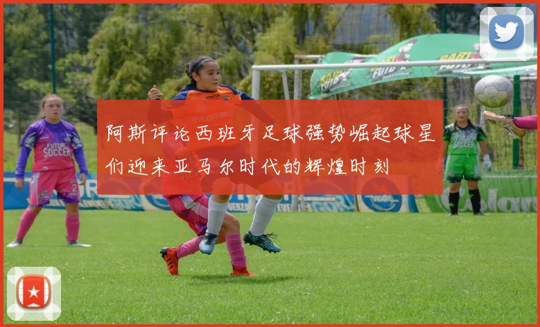 阿斯评论西班牙足球强势崛起球星们迎来亚马尔时代的辉煌时刻