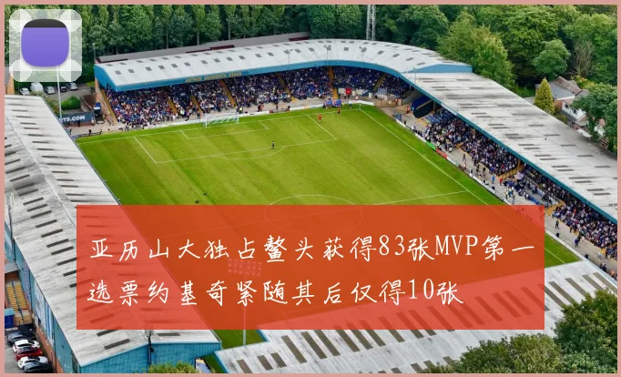 亚历山大独占鳌头获得83张MVP第一选票约基奇紧随其后仅得10张